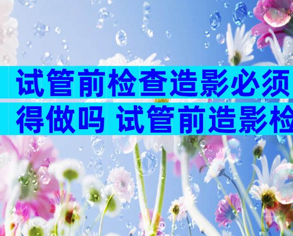 试管前检查造影必须得做吗 试管前造影检查是必备项目吗